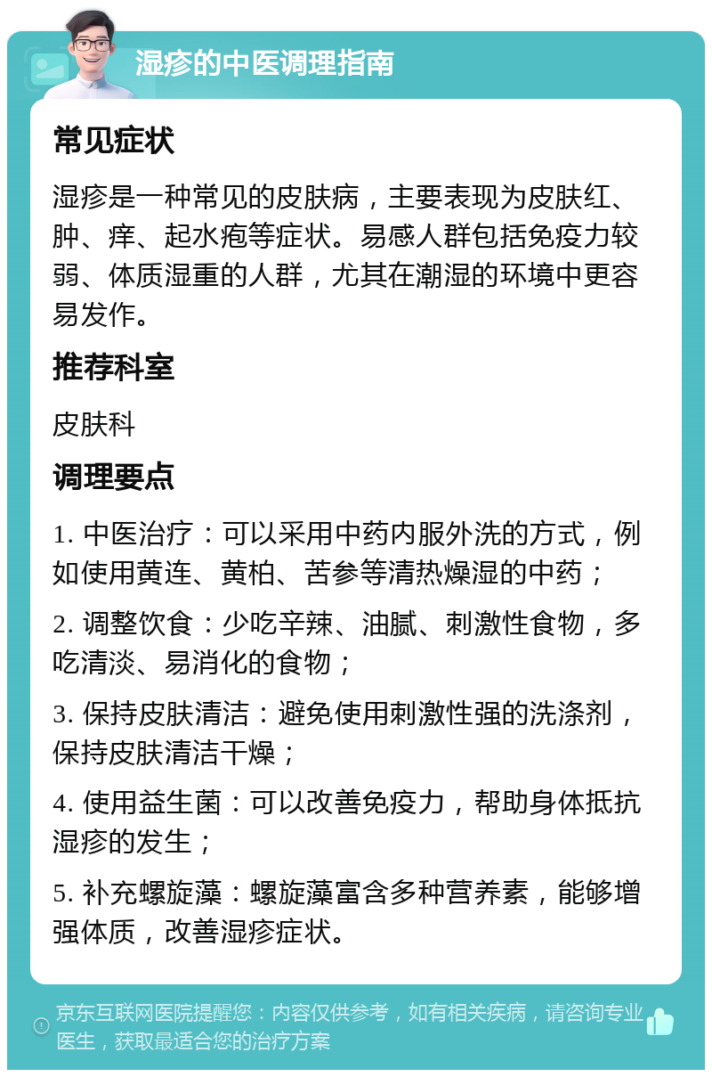 湿疹的中医调理指南 常见症状 湿疹是一种常见的皮肤病，主要表现为皮肤红、肿、痒、起水疱等症状。易感人群包括免疫力较弱、体质湿重的人群，尤其在潮湿的环境中更容易发作。 推荐科室 皮肤科 调理要点 1. 中医治疗：可以采用中药内服外洗的方式，例如使用黄连、黄柏、苦参等清热燥湿的中药； 2. 调整饮食：少吃辛辣、油腻、刺激性食物，多吃清淡、易消化的食物； 3. 保持皮肤清洁：避免使用刺激性强的洗涤剂，保持皮肤清洁干燥； 4. 使用益生菌：可以改善免疫力，帮助身体抵抗湿疹的发生； 5. 补充螺旋藻：螺旋藻富含多种营养素，能够增强体质，改善湿疹症状。