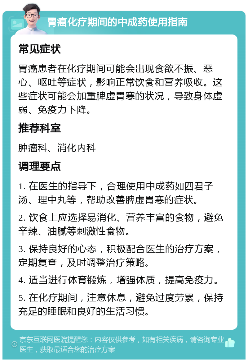 胃癌化疗期间的中成药使用指南 常见症状 胃癌患者在化疗期间可能会出现食欲不振、恶心、呕吐等症状，影响正常饮食和营养吸收。这些症状可能会加重脾虚胃寒的状况，导致身体虚弱、免疫力下降。 推荐科室 肿瘤科、消化内科 调理要点 1. 在医生的指导下，合理使用中成药如四君子汤、理中丸等，帮助改善脾虚胃寒的症状。 2. 饮食上应选择易消化、营养丰富的食物，避免辛辣、油腻等刺激性食物。 3. 保持良好的心态，积极配合医生的治疗方案，定期复查，及时调整治疗策略。 4. 适当进行体育锻炼，增强体质，提高免疫力。 5. 在化疗期间，注意休息，避免过度劳累，保持充足的睡眠和良好的生活习惯。