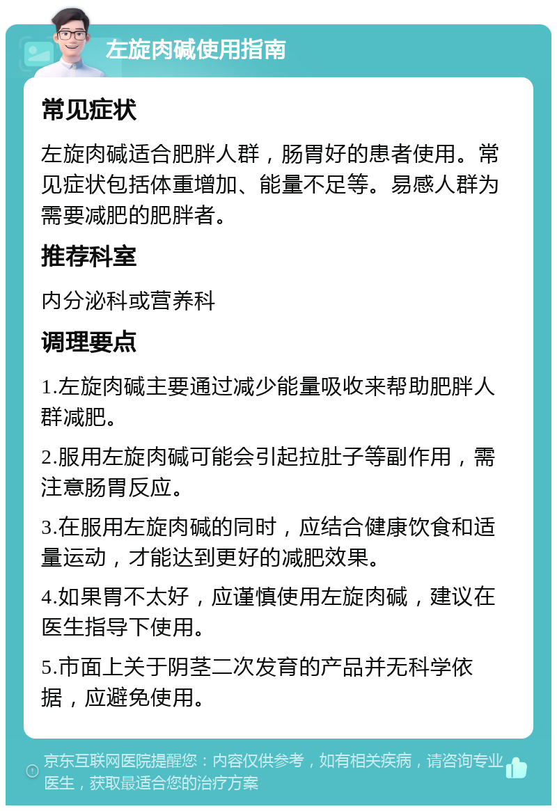 左旋肉碱使用指南 常见症状 左旋肉碱适合肥胖人群，肠胃好的患者使用。常见症状包括体重增加、能量不足等。易感人群为需要减肥的肥胖者。 推荐科室 内分泌科或营养科 调理要点 1.左旋肉碱主要通过减少能量吸收来帮助肥胖人群减肥。 2.服用左旋肉碱可能会引起拉肚子等副作用，需注意肠胃反应。 3.在服用左旋肉碱的同时，应结合健康饮食和适量运动，才能达到更好的减肥效果。 4.如果胃不太好，应谨慎使用左旋肉碱，建议在医生指导下使用。 5.市面上关于阴茎二次发育的产品并无科学依据，应避免使用。