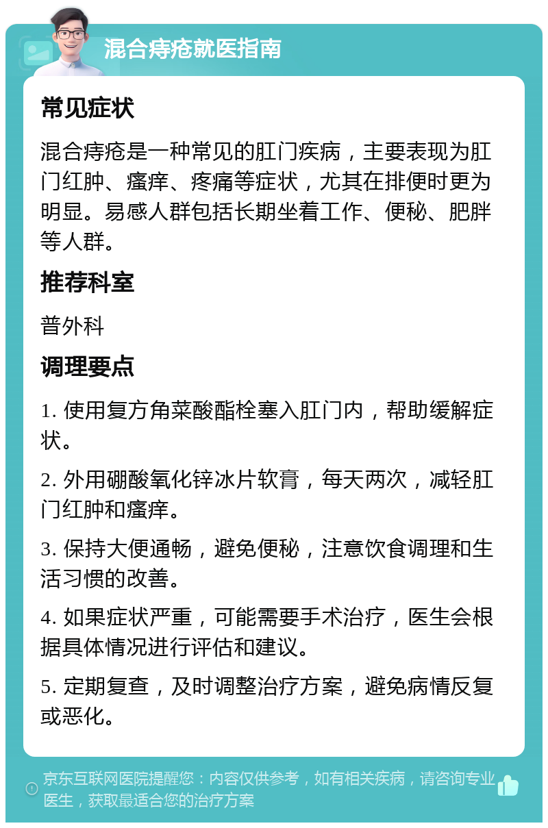 混合痔疮就医指南 常见症状 混合痔疮是一种常见的肛门疾病，主要表现为肛门红肿、瘙痒、疼痛等症状，尤其在排便时更为明显。易感人群包括长期坐着工作、便秘、肥胖等人群。 推荐科室 普外科 调理要点 1. 使用复方角菜酸酯栓塞入肛门内，帮助缓解症状。 2. 外用硼酸氧化锌冰片软膏，每天两次，减轻肛门红肿和瘙痒。 3. 保持大便通畅，避免便秘，注意饮食调理和生活习惯的改善。 4. 如果症状严重，可能需要手术治疗，医生会根据具体情况进行评估和建议。 5. 定期复查，及时调整治疗方案，避免病情反复或恶化。