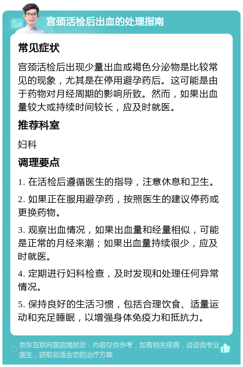 宫颈活检后出血的处理指南 常见症状 宫颈活检后出现少量出血或褐色分泌物是比较常见的现象，尤其是在停用避孕药后。这可能是由于药物对月经周期的影响所致。然而，如果出血量较大或持续时间较长，应及时就医。 推荐科室 妇科 调理要点 1. 在活检后遵循医生的指导，注意休息和卫生。 2. 如果正在服用避孕药，按照医生的建议停药或更换药物。 3. 观察出血情况，如果出血量和经量相似，可能是正常的月经来潮；如果出血量持续很少，应及时就医。 4. 定期进行妇科检查，及时发现和处理任何异常情况。 5. 保持良好的生活习惯，包括合理饮食、适量运动和充足睡眠，以增强身体免疫力和抵抗力。