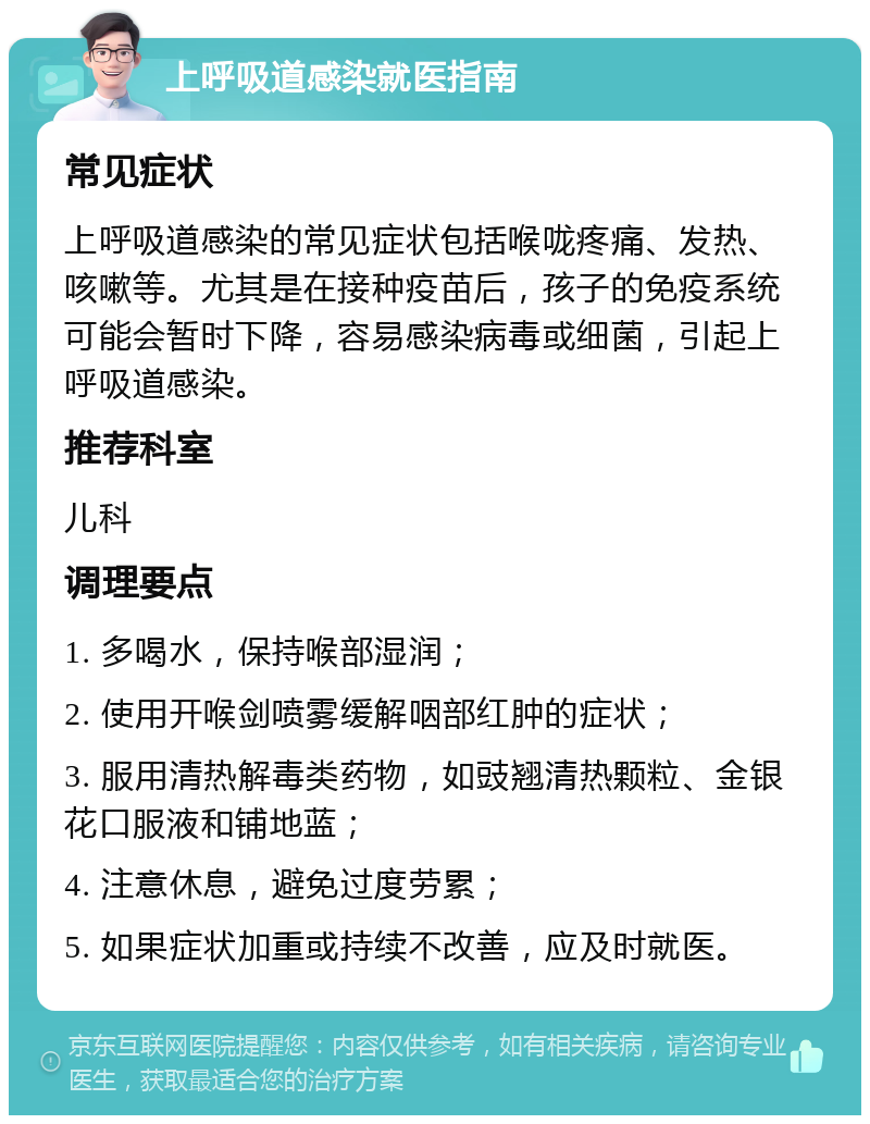 上呼吸道感染就医指南 常见症状 上呼吸道感染的常见症状包括喉咙疼痛、发热、咳嗽等。尤其是在接种疫苗后，孩子的免疫系统可能会暂时下降，容易感染病毒或细菌，引起上呼吸道感染。 推荐科室 儿科 调理要点 1. 多喝水，保持喉部湿润； 2. 使用开喉剑喷雾缓解咽部红肿的症状； 3. 服用清热解毒类药物，如豉翘清热颗粒、金银花口服液和铺地蓝； 4. 注意休息，避免过度劳累； 5. 如果症状加重或持续不改善，应及时就医。