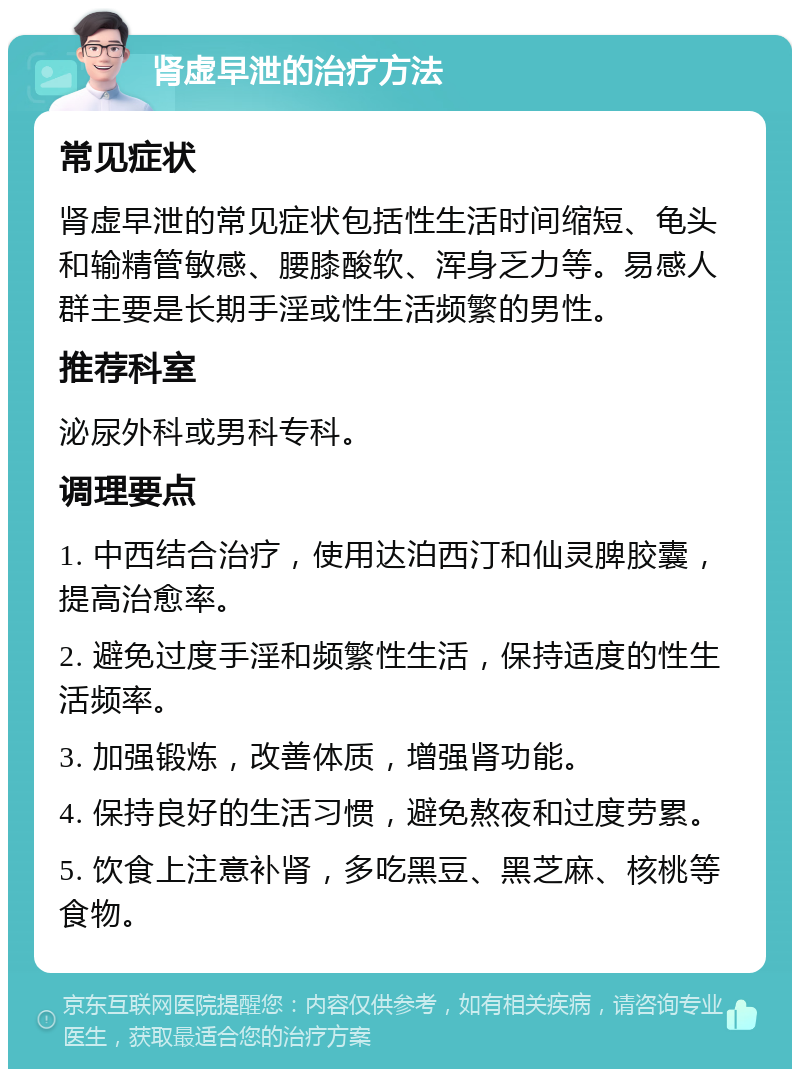 肾虚早泄的治疗方法 常见症状 肾虚早泄的常见症状包括性生活时间缩短、龟头和输精管敏感、腰膝酸软、浑身乏力等。易感人群主要是长期手淫或性生活频繁的男性。 推荐科室 泌尿外科或男科专科。 调理要点 1. 中西结合治疗，使用达泊西汀和仙灵脾胶囊，提高治愈率。 2. 避免过度手淫和频繁性生活，保持适度的性生活频率。 3. 加强锻炼，改善体质，增强肾功能。 4. 保持良好的生活习惯，避免熬夜和过度劳累。 5. 饮食上注意补肾，多吃黑豆、黑芝麻、核桃等食物。