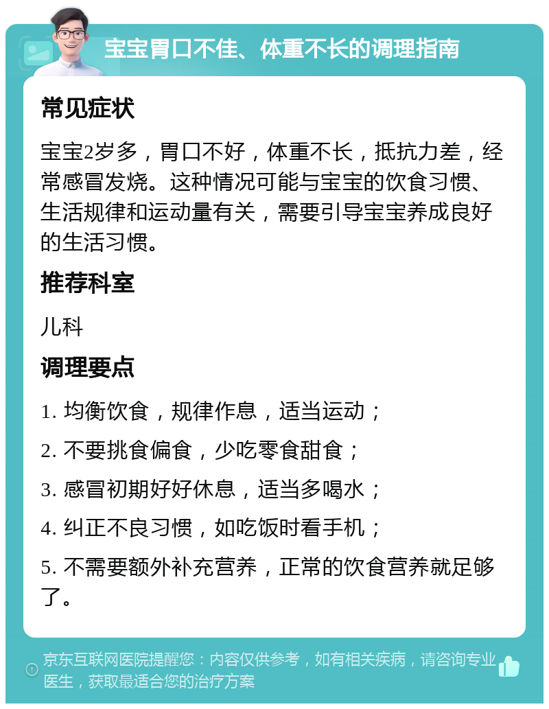 宝宝胃口不佳、体重不长的调理指南 常见症状 宝宝2岁多，胃口不好，体重不长，抵抗力差，经常感冒发烧。这种情况可能与宝宝的饮食习惯、生活规律和运动量有关，需要引导宝宝养成良好的生活习惯。 推荐科室 儿科 调理要点 1. 均衡饮食，规律作息，适当运动； 2. 不要挑食偏食，少吃零食甜食； 3. 感冒初期好好休息，适当多喝水； 4. 纠正不良习惯，如吃饭时看手机； 5. 不需要额外补充营养，正常的饮食营养就足够了。