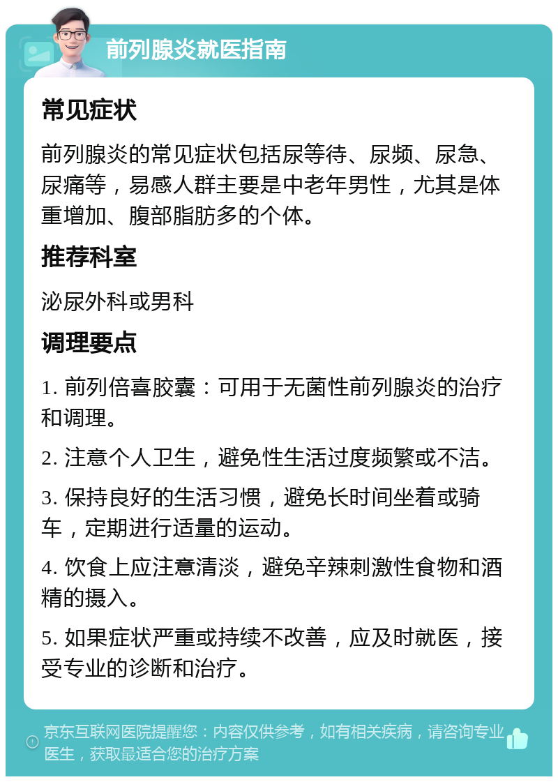 前列腺炎就医指南 常见症状 前列腺炎的常见症状包括尿等待、尿频、尿急、尿痛等，易感人群主要是中老年男性，尤其是体重增加、腹部脂肪多的个体。 推荐科室 泌尿外科或男科 调理要点 1. 前列倍喜胶囊：可用于无菌性前列腺炎的治疗和调理。 2. 注意个人卫生，避免性生活过度频繁或不洁。 3. 保持良好的生活习惯，避免长时间坐着或骑车，定期进行适量的运动。 4. 饮食上应注意清淡，避免辛辣刺激性食物和酒精的摄入。 5. 如果症状严重或持续不改善，应及时就医，接受专业的诊断和治疗。