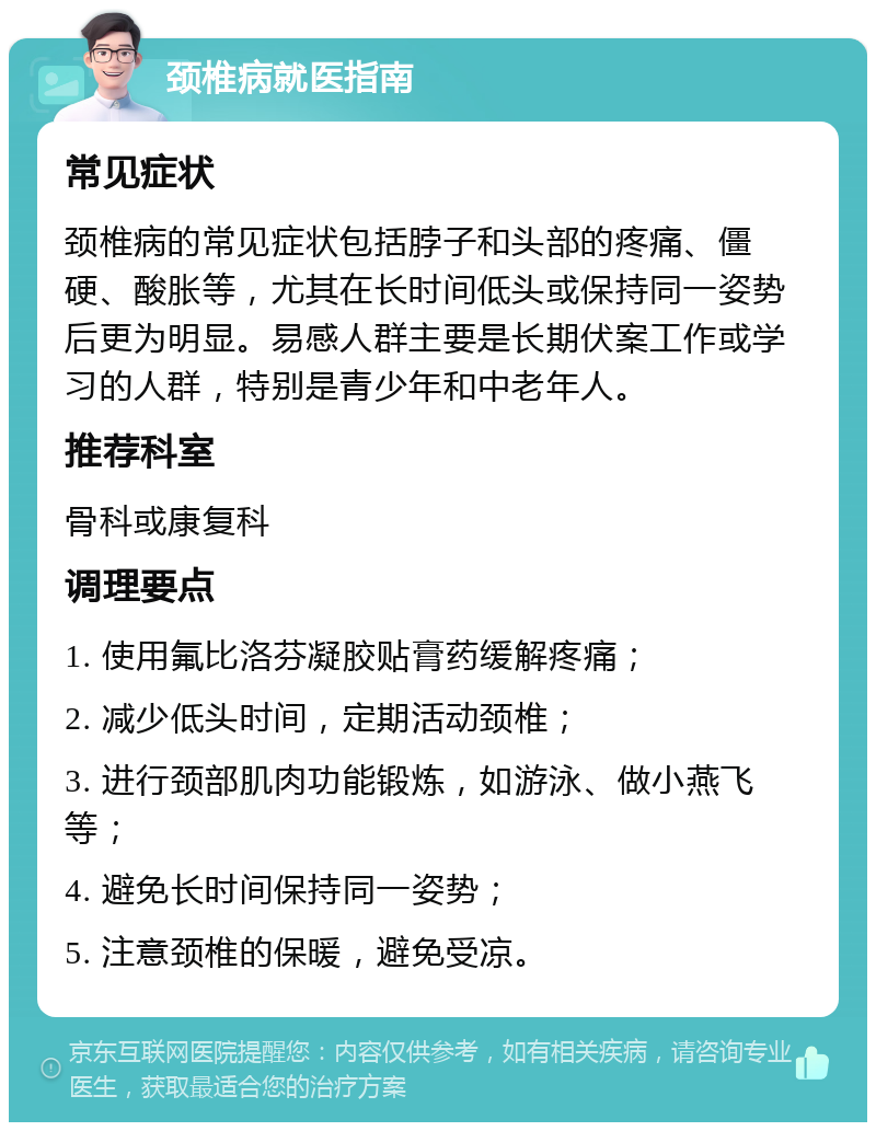 颈椎病就医指南 常见症状 颈椎病的常见症状包括脖子和头部的疼痛、僵硬、酸胀等，尤其在长时间低头或保持同一姿势后更为明显。易感人群主要是长期伏案工作或学习的人群，特别是青少年和中老年人。 推荐科室 骨科或康复科 调理要点 1. 使用氟比洛芬凝胶贴膏药缓解疼痛； 2. 减少低头时间，定期活动颈椎； 3. 进行颈部肌肉功能锻炼，如游泳、做小燕飞等； 4. 避免长时间保持同一姿势； 5. 注意颈椎的保暖，避免受凉。