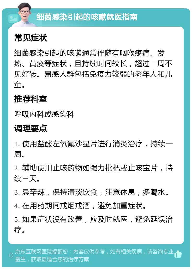 细菌感染引起的咳嗽就医指南 常见症状 细菌感染引起的咳嗽通常伴随有咽喉疼痛、发热、黄痰等症状，且持续时间较长，超过一周不见好转。易感人群包括免疫力较弱的老年人和儿童。 推荐科室 呼吸内科或感染科 调理要点 1. 使用盐酸左氧氟沙星片进行消炎治疗，持续一周。 2. 辅助使用止咳药物如强力枇杷或止咳宝片，持续三天。 3. 忌辛辣，保持清淡饮食，注意休息，多喝水。 4. 在用药期间戒烟戒酒，避免加重症状。 5. 如果症状没有改善，应及时就医，避免延误治疗。