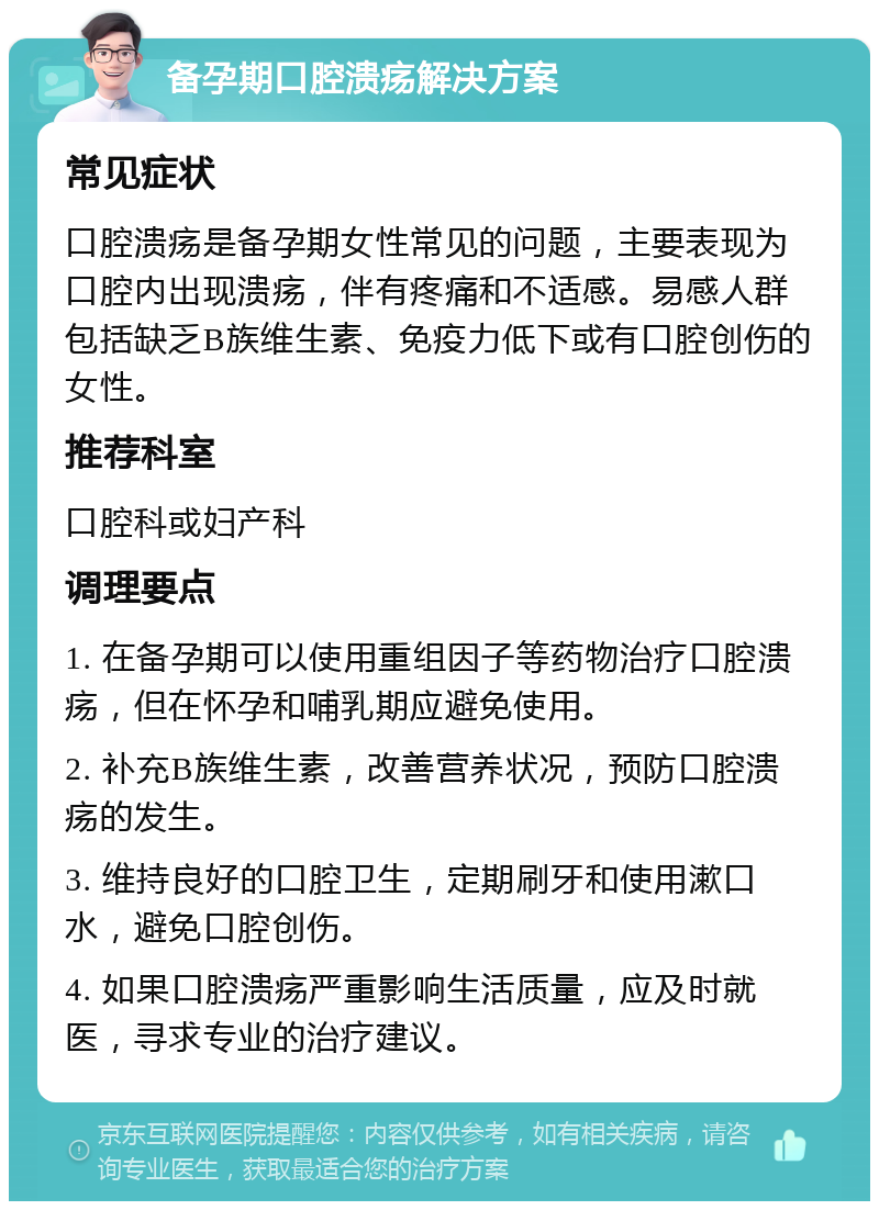 备孕期口腔溃疡解决方案 常见症状 口腔溃疡是备孕期女性常见的问题，主要表现为口腔内出现溃疡，伴有疼痛和不适感。易感人群包括缺乏B族维生素、免疫力低下或有口腔创伤的女性。 推荐科室 口腔科或妇产科 调理要点 1. 在备孕期可以使用重组因子等药物治疗口腔溃疡，但在怀孕和哺乳期应避免使用。 2. 补充B族维生素，改善营养状况，预防口腔溃疡的发生。 3. 维持良好的口腔卫生，定期刷牙和使用漱口水，避免口腔创伤。 4. 如果口腔溃疡严重影响生活质量，应及时就医，寻求专业的治疗建议。