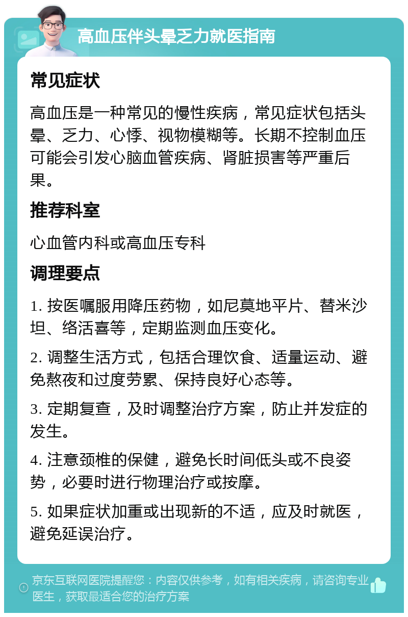 高血压伴头晕乏力就医指南 常见症状 高血压是一种常见的慢性疾病，常见症状包括头晕、乏力、心悸、视物模糊等。长期不控制血压可能会引发心脑血管疾病、肾脏损害等严重后果。 推荐科室 心血管内科或高血压专科 调理要点 1. 按医嘱服用降压药物，如尼莫地平片、替米沙坦、络活喜等，定期监测血压变化。 2. 调整生活方式，包括合理饮食、适量运动、避免熬夜和过度劳累、保持良好心态等。 3. 定期复查，及时调整治疗方案，防止并发症的发生。 4. 注意颈椎的保健，避免长时间低头或不良姿势，必要时进行物理治疗或按摩。 5. 如果症状加重或出现新的不适，应及时就医，避免延误治疗。