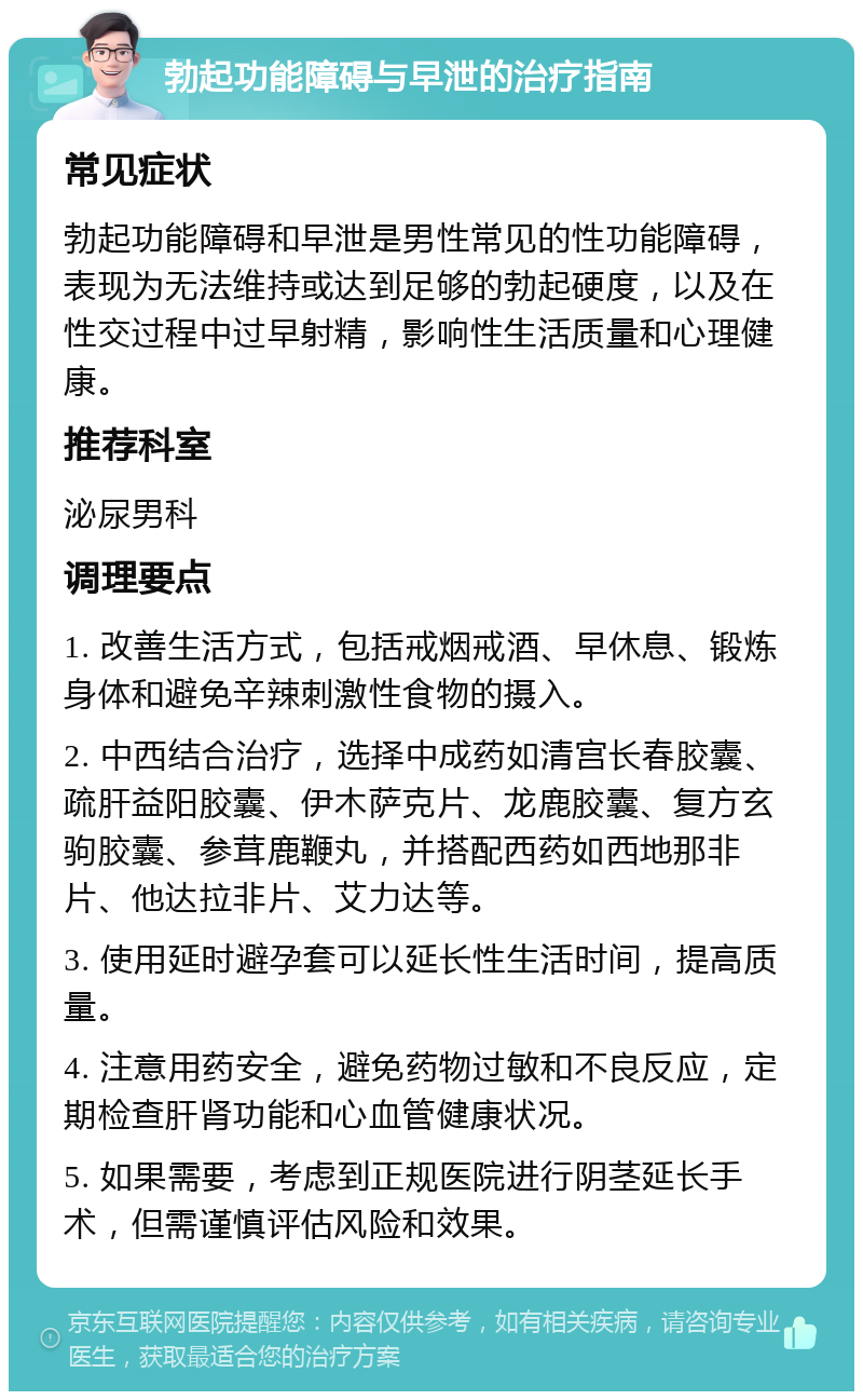 勃起功能障碍与早泄的治疗指南 常见症状 勃起功能障碍和早泄是男性常见的性功能障碍，表现为无法维持或达到足够的勃起硬度，以及在性交过程中过早射精，影响性生活质量和心理健康。 推荐科室 泌尿男科 调理要点 1. 改善生活方式，包括戒烟戒酒、早休息、锻炼身体和避免辛辣刺激性食物的摄入。 2. 中西结合治疗，选择中成药如清宫长春胶囊、疏肝益阳胶囊、伊木萨克片、龙鹿胶囊、复方玄驹胶囊、参茸鹿鞭丸，并搭配西药如西地那非片、他达拉非片、艾力达等。 3. 使用延时避孕套可以延长性生活时间，提高质量。 4. 注意用药安全，避免药物过敏和不良反应，定期检查肝肾功能和心血管健康状况。 5. 如果需要，考虑到正规医院进行阴茎延长手术，但需谨慎评估风险和效果。