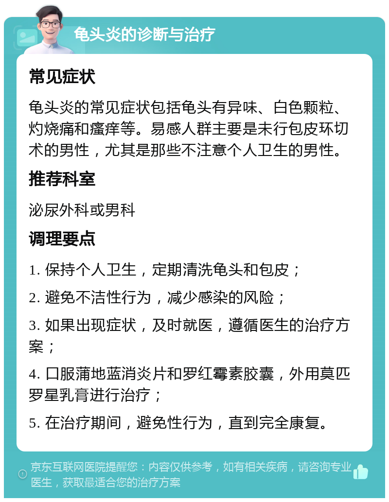 龟头炎的诊断与治疗 常见症状 龟头炎的常见症状包括龟头有异味、白色颗粒、灼烧痛和瘙痒等。易感人群主要是未行包皮环切术的男性，尤其是那些不注意个人卫生的男性。 推荐科室 泌尿外科或男科 调理要点 1. 保持个人卫生，定期清洗龟头和包皮； 2. 避免不洁性行为，减少感染的风险； 3. 如果出现症状，及时就医，遵循医生的治疗方案； 4. 口服蒲地蓝消炎片和罗红霉素胶囊，外用莫匹罗星乳膏进行治疗； 5. 在治疗期间，避免性行为，直到完全康复。