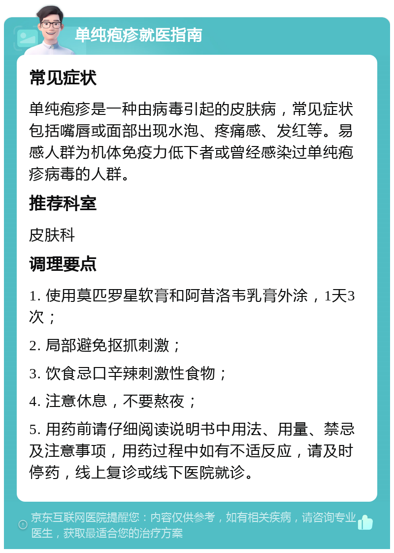 单纯疱疹就医指南 常见症状 单纯疱疹是一种由病毒引起的皮肤病，常见症状包括嘴唇或面部出现水泡、疼痛感、发红等。易感人群为机体免疫力低下者或曾经感染过单纯疱疹病毒的人群。 推荐科室 皮肤科 调理要点 1. 使用莫匹罗星软膏和阿昔洛韦乳膏外涂，1天3次； 2. 局部避免抠抓刺激； 3. 饮食忌口辛辣刺激性食物； 4. 注意休息，不要熬夜； 5. 用药前请仔细阅读说明书中用法、用量、禁忌及注意事项，用药过程中如有不适反应，请及时停药，线上复诊或线下医院就诊。