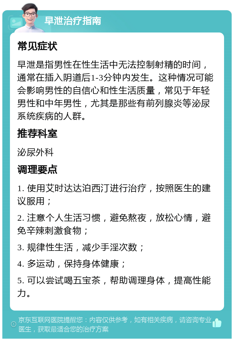 早泄治疗指南 常见症状 早泄是指男性在性生活中无法控制射精的时间，通常在插入阴道后1-3分钟内发生。这种情况可能会影响男性的自信心和性生活质量，常见于年轻男性和中年男性，尤其是那些有前列腺炎等泌尿系统疾病的人群。 推荐科室 泌尿外科 调理要点 1. 使用艾时达达泊西汀进行治疗，按照医生的建议服用； 2. 注意个人生活习惯，避免熬夜，放松心情，避免辛辣刺激食物； 3. 规律性生活，减少手淫次数； 4. 多运动，保持身体健康； 5. 可以尝试喝五宝茶，帮助调理身体，提高性能力。