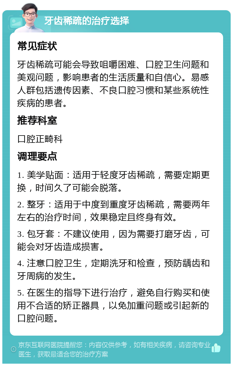 牙齿稀疏的治疗选择 常见症状 牙齿稀疏可能会导致咀嚼困难、口腔卫生问题和美观问题，影响患者的生活质量和自信心。易感人群包括遗传因素、不良口腔习惯和某些系统性疾病的患者。 推荐科室 口腔正畸科 调理要点 1. 美学贴面：适用于轻度牙齿稀疏，需要定期更换，时间久了可能会脱落。 2. 整牙：适用于中度到重度牙齿稀疏，需要两年左右的治疗时间，效果稳定且终身有效。 3. 包牙套：不建议使用，因为需要打磨牙齿，可能会对牙齿造成损害。 4. 注意口腔卫生，定期洗牙和检查，预防龋齿和牙周病的发生。 5. 在医生的指导下进行治疗，避免自行购买和使用不合适的矫正器具，以免加重问题或引起新的口腔问题。