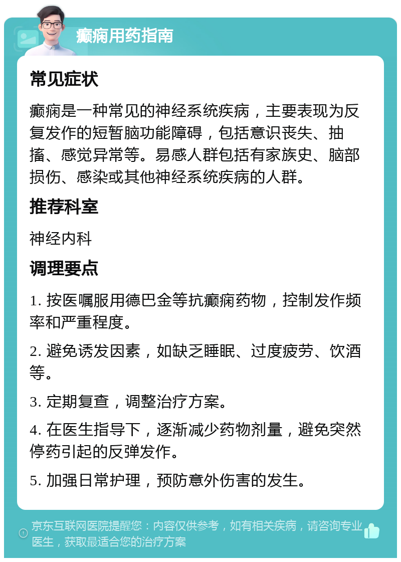 癫痫用药指南 常见症状 癫痫是一种常见的神经系统疾病，主要表现为反复发作的短暂脑功能障碍，包括意识丧失、抽搐、感觉异常等。易感人群包括有家族史、脑部损伤、感染或其他神经系统疾病的人群。 推荐科室 神经内科 调理要点 1. 按医嘱服用德巴金等抗癫痫药物，控制发作频率和严重程度。 2. 避免诱发因素，如缺乏睡眠、过度疲劳、饮酒等。 3. 定期复查，调整治疗方案。 4. 在医生指导下，逐渐减少药物剂量，避免突然停药引起的反弹发作。 5. 加强日常护理，预防意外伤害的发生。