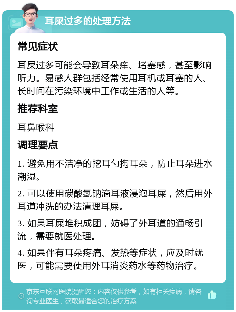 耳屎过多的处理方法 常见症状 耳屎过多可能会导致耳朵痒、堵塞感，甚至影响听力。易感人群包括经常使用耳机或耳塞的人、长时间在污染环境中工作或生活的人等。 推荐科室 耳鼻喉科 调理要点 1. 避免用不洁净的挖耳勺掏耳朵，防止耳朵进水潮湿。 2. 可以使用碳酸氢钠滴耳液浸泡耳屎，然后用外耳道冲洗的办法清理耳屎。 3. 如果耳屎堆积成团，妨碍了外耳道的通畅引流，需要就医处理。 4. 如果伴有耳朵疼痛、发热等症状，应及时就医，可能需要使用外耳消炎药水等药物治疗。