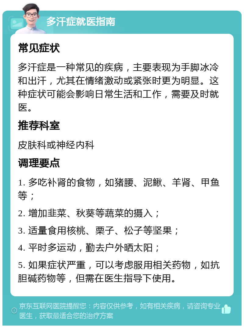 多汗症就医指南 常见症状 多汗症是一种常见的疾病，主要表现为手脚冰冷和出汗，尤其在情绪激动或紧张时更为明显。这种症状可能会影响日常生活和工作，需要及时就医。 推荐科室 皮肤科或神经内科 调理要点 1. 多吃补肾的食物，如猪腰、泥鳅、羊肾、甲鱼等； 2. 增加韭菜、秋葵等蔬菜的摄入； 3. 适量食用核桃、栗子、松子等坚果； 4. 平时多运动，勤去户外晒太阳； 5. 如果症状严重，可以考虑服用相关药物，如抗胆碱药物等，但需在医生指导下使用。