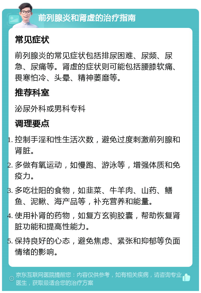 前列腺炎和肾虚的治疗指南 常见症状 前列腺炎的常见症状包括排尿困难、尿频、尿急、尿痛等。肾虚的症状则可能包括腰膝软痛、畏寒怕冷、头晕、精神萎靡等。 推荐科室 泌尿外科或男科专科 调理要点 控制手淫和性生活次数，避免过度刺激前列腺和肾脏。 多做有氧运动，如慢跑、游泳等，增强体质和免疫力。 多吃壮阳的食物，如韭菜、牛羊肉、山药、鳝鱼、泥鳅、海产品等，补充营养和能量。 使用补肾的药物，如复方玄驹胶囊，帮助恢复肾脏功能和提高性能力。 保持良好的心态，避免焦虑、紧张和抑郁等负面情绪的影响。