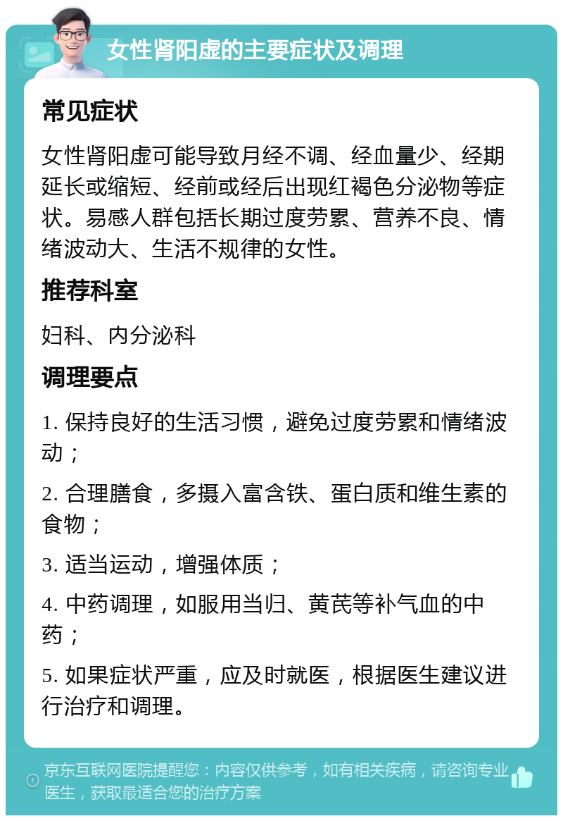 女性肾阳虚的主要症状及调理 常见症状 女性肾阳虚可能导致月经不调、经血量少、经期延长或缩短、经前或经后出现红褐色分泌物等症状。易感人群包括长期过度劳累、营养不良、情绪波动大、生活不规律的女性。 推荐科室 妇科、内分泌科 调理要点 1. 保持良好的生活习惯，避免过度劳累和情绪波动； 2. 合理膳食，多摄入富含铁、蛋白质和维生素的食物； 3. 适当运动，增强体质； 4. 中药调理，如服用当归、黄芪等补气血的中药； 5. 如果症状严重，应及时就医，根据医生建议进行治疗和调理。