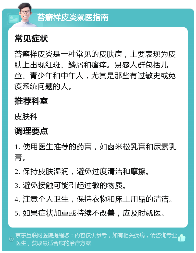 苔癣样皮炎就医指南 常见症状 苔癣样皮炎是一种常见的皮肤病，主要表现为皮肤上出现红斑、鳞屑和瘙痒。易感人群包括儿童、青少年和中年人，尤其是那些有过敏史或免疫系统问题的人。 推荐科室 皮肤科 调理要点 1. 使用医生推荐的药膏，如卤米松乳膏和尿素乳膏。 2. 保持皮肤湿润，避免过度清洁和摩擦。 3. 避免接触可能引起过敏的物质。 4. 注意个人卫生，保持衣物和床上用品的清洁。 5. 如果症状加重或持续不改善，应及时就医。