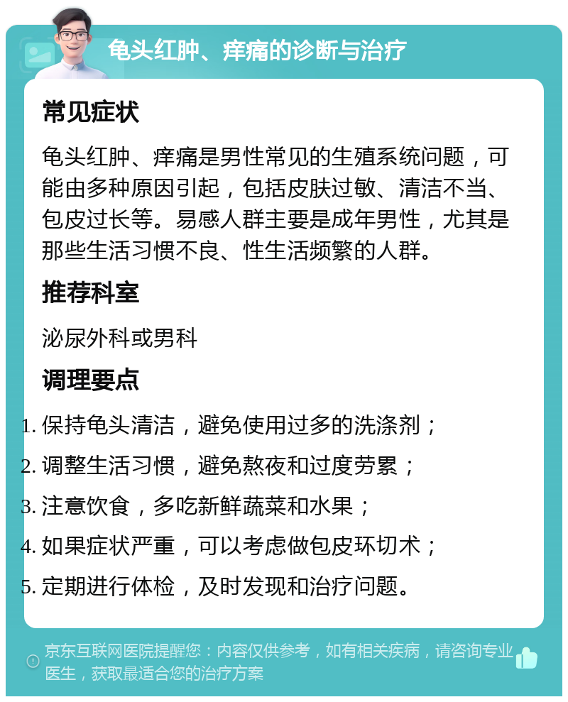 龟头红肿、痒痛的诊断与治疗 常见症状 龟头红肿、痒痛是男性常见的生殖系统问题，可能由多种原因引起，包括皮肤过敏、清洁不当、包皮过长等。易感人群主要是成年男性，尤其是那些生活习惯不良、性生活频繁的人群。 推荐科室 泌尿外科或男科 调理要点 保持龟头清洁，避免使用过多的洗涤剂； 调整生活习惯，避免熬夜和过度劳累； 注意饮食，多吃新鲜蔬菜和水果； 如果症状严重，可以考虑做包皮环切术； 定期进行体检，及时发现和治疗问题。