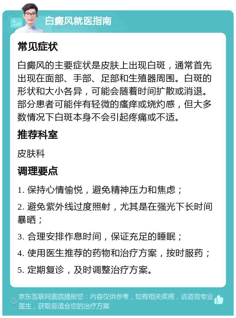 白癜风就医指南 常见症状 白癜风的主要症状是皮肤上出现白斑，通常首先出现在面部、手部、足部和生殖器周围。白斑的形状和大小各异，可能会随着时间扩散或消退。部分患者可能伴有轻微的瘙痒或烧灼感，但大多数情况下白斑本身不会引起疼痛或不适。 推荐科室 皮肤科 调理要点 1. 保持心情愉悦，避免精神压力和焦虑； 2. 避免紫外线过度照射，尤其是在强光下长时间暴晒； 3. 合理安排作息时间，保证充足的睡眠； 4. 使用医生推荐的药物和治疗方案，按时服药； 5. 定期复诊，及时调整治疗方案。