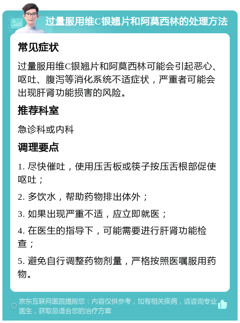 过量服用维C银翘片和阿莫西林的处理方法 常见症状 过量服用维C银翘片和阿莫西林可能会引起恶心、呕吐、腹泻等消化系统不适症状，严重者可能会出现肝肾功能损害的风险。 推荐科室 急诊科或内科 调理要点 1. 尽快催吐，使用压舌板或筷子按压舌根部促使呕吐； 2. 多饮水，帮助药物排出体外； 3. 如果出现严重不适，应立即就医； 4. 在医生的指导下，可能需要进行肝肾功能检查； 5. 避免自行调整药物剂量，严格按照医嘱服用药物。