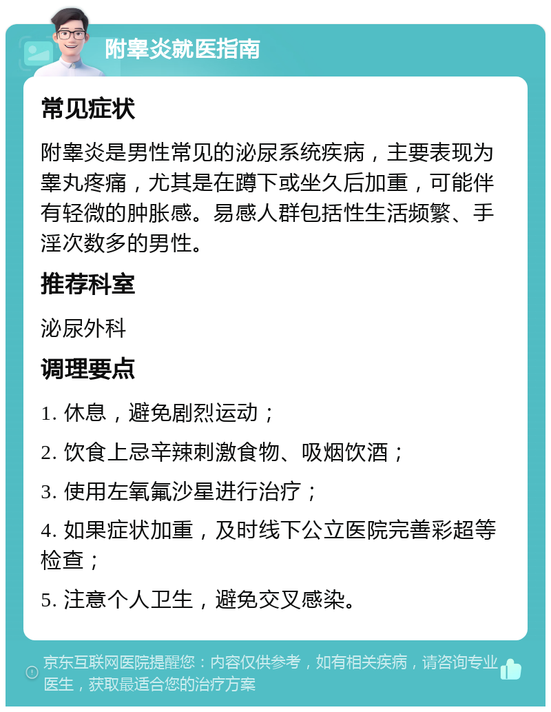 附睾炎就医指南 常见症状 附睾炎是男性常见的泌尿系统疾病，主要表现为睾丸疼痛，尤其是在蹲下或坐久后加重，可能伴有轻微的肿胀感。易感人群包括性生活频繁、手淫次数多的男性。 推荐科室 泌尿外科 调理要点 1. 休息，避免剧烈运动； 2. 饮食上忌辛辣刺激食物、吸烟饮酒； 3. 使用左氧氟沙星进行治疗； 4. 如果症状加重，及时线下公立医院完善彩超等检查； 5. 注意个人卫生，避免交叉感染。