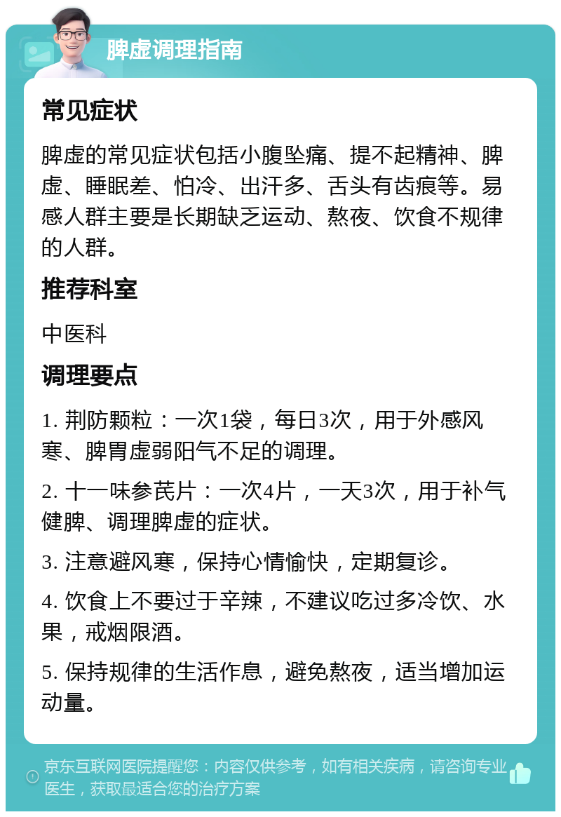 脾虚调理指南 常见症状 脾虚的常见症状包括小腹坠痛、提不起精神、脾虚、睡眠差、怕冷、出汗多、舌头有齿痕等。易感人群主要是长期缺乏运动、熬夜、饮食不规律的人群。 推荐科室 中医科 调理要点 1. 荆防颗粒：一次1袋，每日3次，用于外感风寒、脾胃虚弱阳气不足的调理。 2. 十一味参芪片：一次4片，一天3次，用于补气健脾、调理脾虚的症状。 3. 注意避风寒，保持心情愉快，定期复诊。 4. 饮食上不要过于辛辣，不建议吃过多冷饮、水果，戒烟限酒。 5. 保持规律的生活作息，避免熬夜，适当增加运动量。