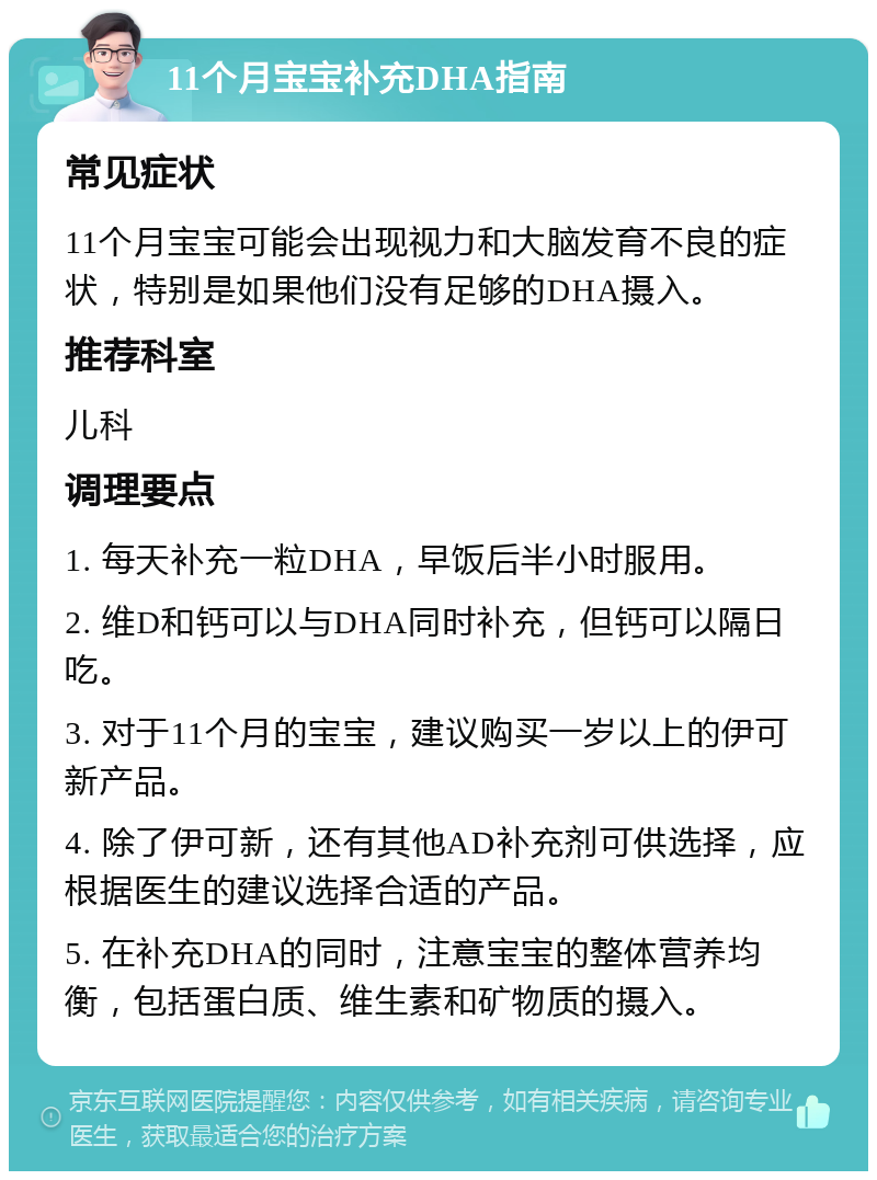 11个月宝宝补充DHA指南 常见症状 11个月宝宝可能会出现视力和大脑发育不良的症状，特别是如果他们没有足够的DHA摄入。 推荐科室 儿科 调理要点 1. 每天补充一粒DHA，早饭后半小时服用。 2. 维D和钙可以与DHA同时补充，但钙可以隔日吃。 3. 对于11个月的宝宝，建议购买一岁以上的伊可新产品。 4. 除了伊可新，还有其他AD补充剂可供选择，应根据医生的建议选择合适的产品。 5. 在补充DHA的同时，注意宝宝的整体营养均衡，包括蛋白质、维生素和矿物质的摄入。