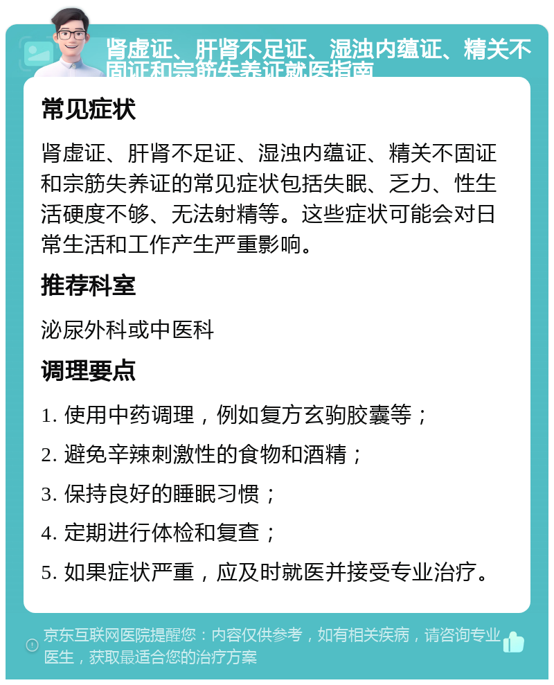 肾虚证、肝肾不足证、湿浊内蕴证、精关不固证和宗筋失养证就医指南 常见症状 肾虚证、肝肾不足证、湿浊内蕴证、精关不固证和宗筋失养证的常见症状包括失眠、乏力、性生活硬度不够、无法射精等。这些症状可能会对日常生活和工作产生严重影响。 推荐科室 泌尿外科或中医科 调理要点 1. 使用中药调理，例如复方玄驹胶囊等； 2. 避免辛辣刺激性的食物和酒精； 3. 保持良好的睡眠习惯； 4. 定期进行体检和复查； 5. 如果症状严重，应及时就医并接受专业治疗。