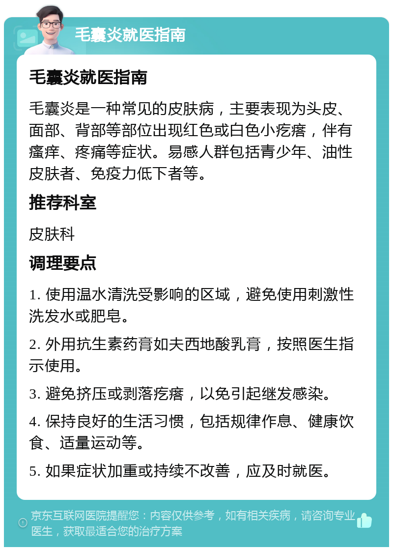 毛囊炎就医指南 毛囊炎就医指南 毛囊炎是一种常见的皮肤病，主要表现为头皮、面部、背部等部位出现红色或白色小疙瘩，伴有瘙痒、疼痛等症状。易感人群包括青少年、油性皮肤者、免疫力低下者等。 推荐科室 皮肤科 调理要点 1. 使用温水清洗受影响的区域，避免使用刺激性洗发水或肥皂。 2. 外用抗生素药膏如夫西地酸乳膏，按照医生指示使用。 3. 避免挤压或剥落疙瘩，以免引起继发感染。 4. 保持良好的生活习惯，包括规律作息、健康饮食、适量运动等。 5. 如果症状加重或持续不改善，应及时就医。