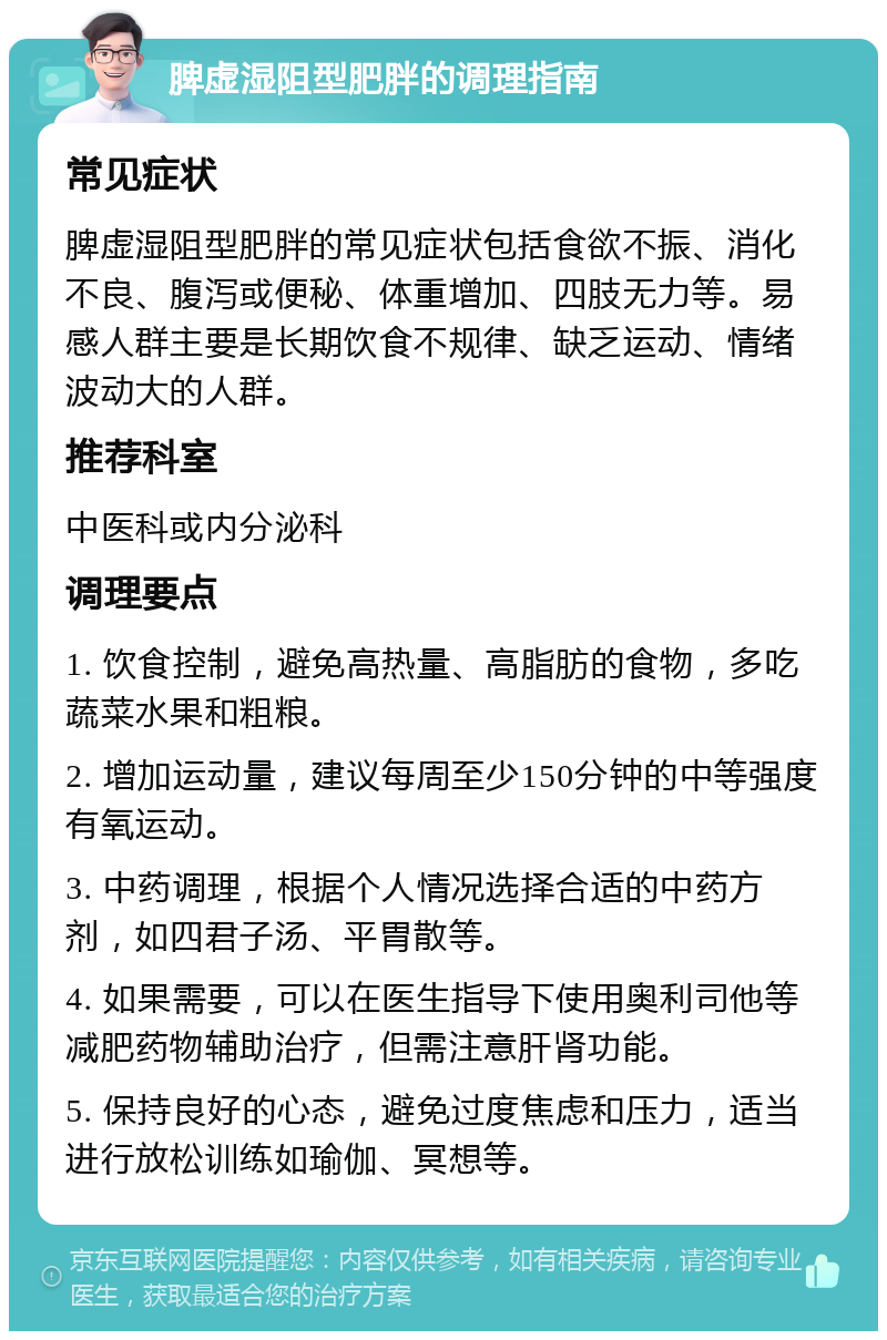 脾虚湿阻型肥胖的调理指南 常见症状 脾虚湿阻型肥胖的常见症状包括食欲不振、消化不良、腹泻或便秘、体重增加、四肢无力等。易感人群主要是长期饮食不规律、缺乏运动、情绪波动大的人群。 推荐科室 中医科或内分泌科 调理要点 1. 饮食控制，避免高热量、高脂肪的食物，多吃蔬菜水果和粗粮。 2. 增加运动量，建议每周至少150分钟的中等强度有氧运动。 3. 中药调理，根据个人情况选择合适的中药方剂，如四君子汤、平胃散等。 4. 如果需要，可以在医生指导下使用奥利司他等减肥药物辅助治疗，但需注意肝肾功能。 5. 保持良好的心态，避免过度焦虑和压力，适当进行放松训练如瑜伽、冥想等。