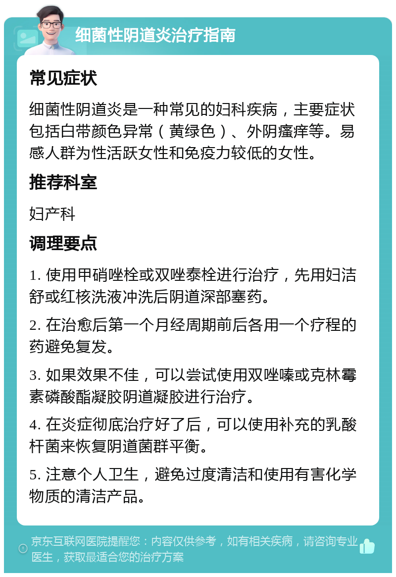 细菌性阴道炎治疗指南 常见症状 细菌性阴道炎是一种常见的妇科疾病，主要症状包括白带颜色异常（黄绿色）、外阴瘙痒等。易感人群为性活跃女性和免疫力较低的女性。 推荐科室 妇产科 调理要点 1. 使用甲硝唑栓或双唑泰栓进行治疗，先用妇洁舒或红核洗液冲洗后阴道深部塞药。 2. 在治愈后第一个月经周期前后各用一个疗程的药避免复发。 3. 如果效果不佳，可以尝试使用双唑嗪或克林霉素磷酸酯凝胶阴道凝胶进行治疗。 4. 在炎症彻底治疗好了后，可以使用补充的乳酸杆菌来恢复阴道菌群平衡。 5. 注意个人卫生，避免过度清洁和使用有害化学物质的清洁产品。