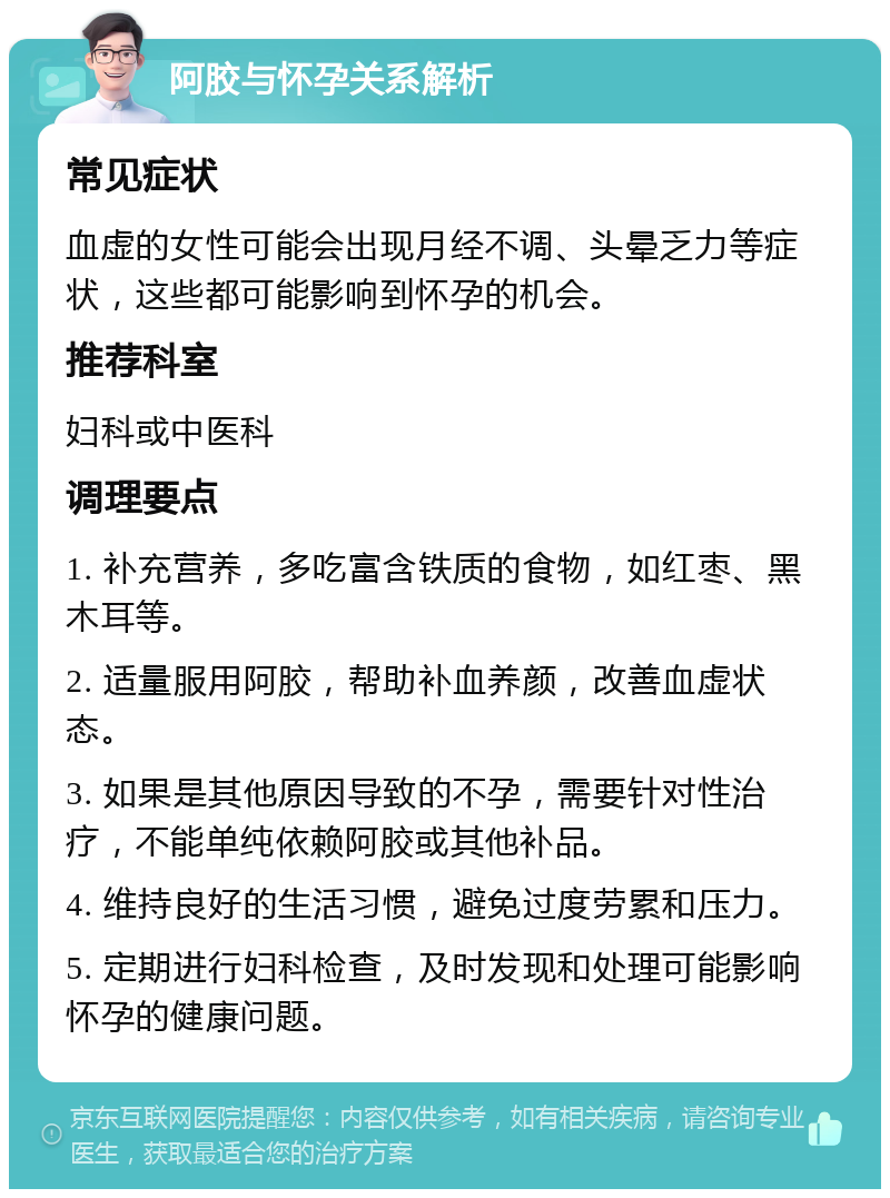 阿胶与怀孕关系解析 常见症状 血虚的女性可能会出现月经不调、头晕乏力等症状，这些都可能影响到怀孕的机会。 推荐科室 妇科或中医科 调理要点 1. 补充营养，多吃富含铁质的食物，如红枣、黑木耳等。 2. 适量服用阿胶，帮助补血养颜，改善血虚状态。 3. 如果是其他原因导致的不孕，需要针对性治疗，不能单纯依赖阿胶或其他补品。 4. 维持良好的生活习惯，避免过度劳累和压力。 5. 定期进行妇科检查，及时发现和处理可能影响怀孕的健康问题。