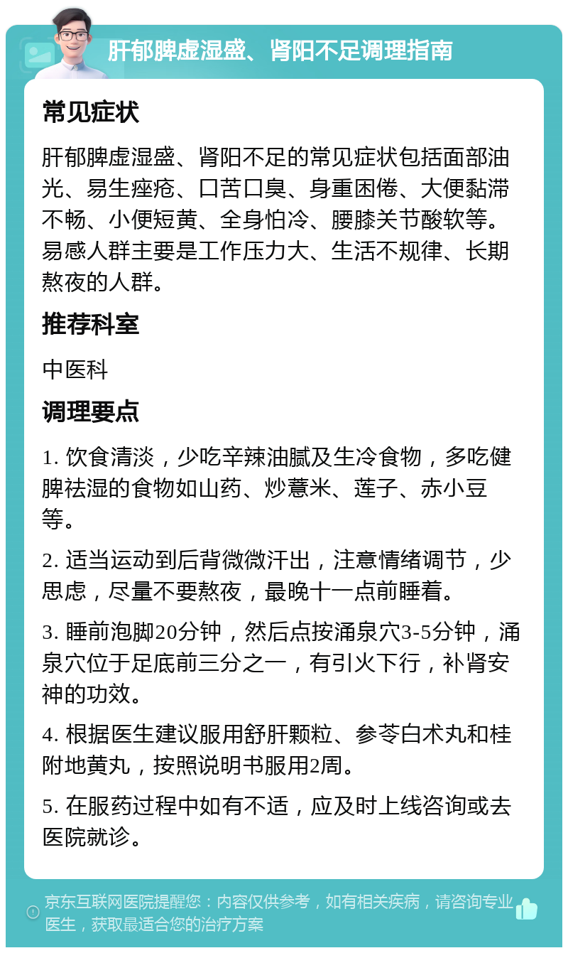 肝郁脾虚湿盛、肾阳不足调理指南 常见症状 肝郁脾虚湿盛、肾阳不足的常见症状包括面部油光、易生痤疮、口苦口臭、身重困倦、大便黏滞不畅、小便短黄、全身怕冷、腰膝关节酸软等。易感人群主要是工作压力大、生活不规律、长期熬夜的人群。 推荐科室 中医科 调理要点 1. 饮食清淡，少吃辛辣油腻及生冷食物，多吃健脾祛湿的食物如山药、炒薏米、莲子、赤小豆等。 2. 适当运动到后背微微汗出，注意情绪调节，少思虑，尽量不要熬夜，最晚十一点前睡着。 3. 睡前泡脚20分钟，然后点按涌泉穴3-5分钟，涌泉穴位于足底前三分之一，有引火下行，补肾安神的功效。 4. 根据医生建议服用舒肝颗粒、参苓白术丸和桂附地黄丸，按照说明书服用2周。 5. 在服药过程中如有不适，应及时上线咨询或去医院就诊。