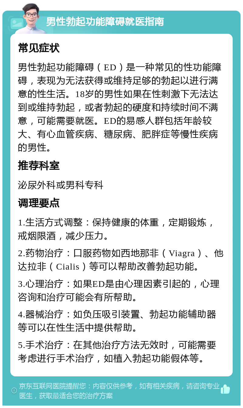 男性勃起功能障碍就医指南 常见症状 男性勃起功能障碍（ED）是一种常见的性功能障碍，表现为无法获得或维持足够的勃起以进行满意的性生活。18岁的男性如果在性刺激下无法达到或维持勃起，或者勃起的硬度和持续时间不满意，可能需要就医。ED的易感人群包括年龄较大、有心血管疾病、糖尿病、肥胖症等慢性疾病的男性。 推荐科室 泌尿外科或男科专科 调理要点 1.生活方式调整：保持健康的体重，定期锻炼，戒烟限酒，减少压力。 2.药物治疗：口服药物如西地那非（Viagra）、他达拉非（Cialis）等可以帮助改善勃起功能。 3.心理治疗：如果ED是由心理因素引起的，心理咨询和治疗可能会有所帮助。 4.器械治疗：如负压吸引装置、勃起功能辅助器等可以在性生活中提供帮助。 5.手术治疗：在其他治疗方法无效时，可能需要考虑进行手术治疗，如植入勃起功能假体等。