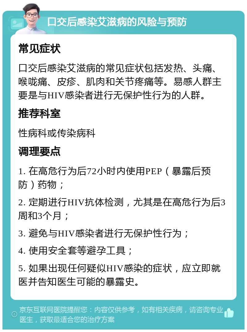 口交后感染艾滋病的风险与预防 常见症状 口交后感染艾滋病的常见症状包括发热、头痛、喉咙痛、皮疹、肌肉和关节疼痛等。易感人群主要是与HIV感染者进行无保护性行为的人群。 推荐科室 性病科或传染病科 调理要点 1. 在高危行为后72小时内使用PEP（暴露后预防）药物； 2. 定期进行HIV抗体检测，尤其是在高危行为后3周和3个月； 3. 避免与HIV感染者进行无保护性行为； 4. 使用安全套等避孕工具； 5. 如果出现任何疑似HIV感染的症状，应立即就医并告知医生可能的暴露史。