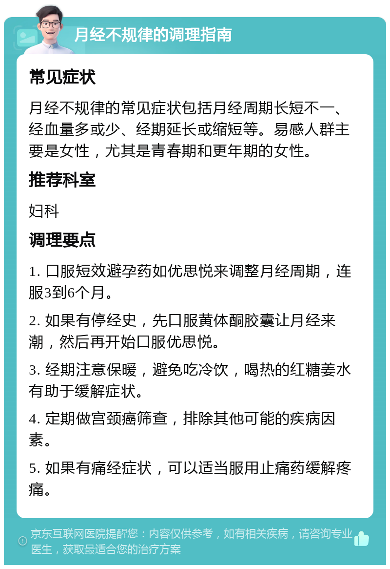 月经不规律的调理指南 常见症状 月经不规律的常见症状包括月经周期长短不一、经血量多或少、经期延长或缩短等。易感人群主要是女性，尤其是青春期和更年期的女性。 推荐科室 妇科 调理要点 1. 口服短效避孕药如优思悦来调整月经周期，连服3到6个月。 2. 如果有停经史，先口服黄体酮胶囊让月经来潮，然后再开始口服优思悦。 3. 经期注意保暖，避免吃冷饮，喝热的红糖姜水有助于缓解症状。 4. 定期做宫颈癌筛查，排除其他可能的疾病因素。 5. 如果有痛经症状，可以适当服用止痛药缓解疼痛。