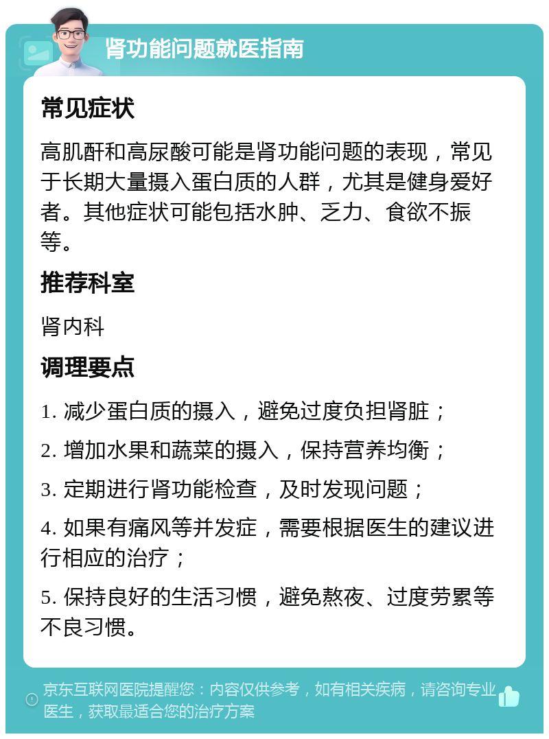 肾功能问题就医指南 常见症状 高肌酐和高尿酸可能是肾功能问题的表现，常见于长期大量摄入蛋白质的人群，尤其是健身爱好者。其他症状可能包括水肿、乏力、食欲不振等。 推荐科室 肾内科 调理要点 1. 减少蛋白质的摄入，避免过度负担肾脏； 2. 增加水果和蔬菜的摄入，保持营养均衡； 3. 定期进行肾功能检查，及时发现问题； 4. 如果有痛风等并发症，需要根据医生的建议进行相应的治疗； 5. 保持良好的生活习惯，避免熬夜、过度劳累等不良习惯。