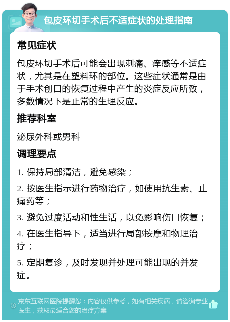 包皮环切手术后不适症状的处理指南 常见症状 包皮环切手术后可能会出现刺痛、痒感等不适症状，尤其是在塑料环的部位。这些症状通常是由于手术创口的恢复过程中产生的炎症反应所致，多数情况下是正常的生理反应。 推荐科室 泌尿外科或男科 调理要点 1. 保持局部清洁，避免感染； 2. 按医生指示进行药物治疗，如使用抗生素、止痛药等； 3. 避免过度活动和性生活，以免影响伤口恢复； 4. 在医生指导下，适当进行局部按摩和物理治疗； 5. 定期复诊，及时发现并处理可能出现的并发症。