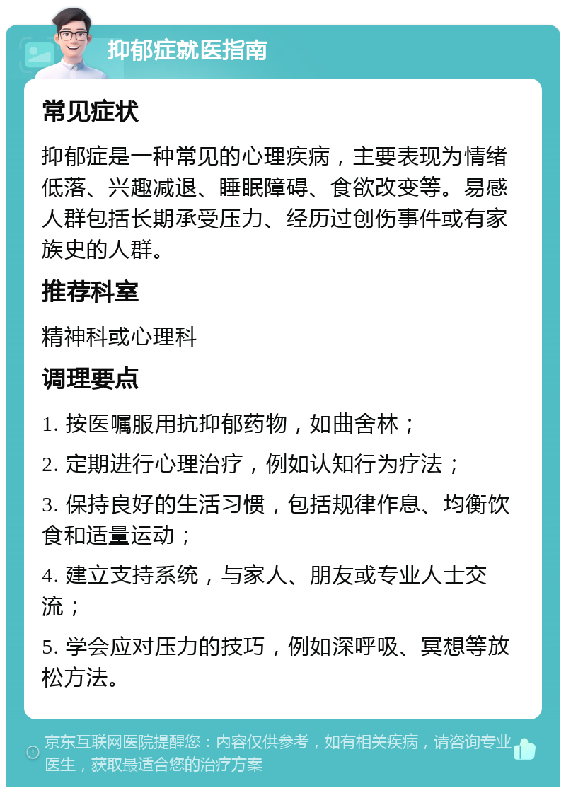 抑郁症就医指南 常见症状 抑郁症是一种常见的心理疾病，主要表现为情绪低落、兴趣减退、睡眠障碍、食欲改变等。易感人群包括长期承受压力、经历过创伤事件或有家族史的人群。 推荐科室 精神科或心理科 调理要点 1. 按医嘱服用抗抑郁药物，如曲舍林； 2. 定期进行心理治疗，例如认知行为疗法； 3. 保持良好的生活习惯，包括规律作息、均衡饮食和适量运动； 4. 建立支持系统，与家人、朋友或专业人士交流； 5. 学会应对压力的技巧，例如深呼吸、冥想等放松方法。