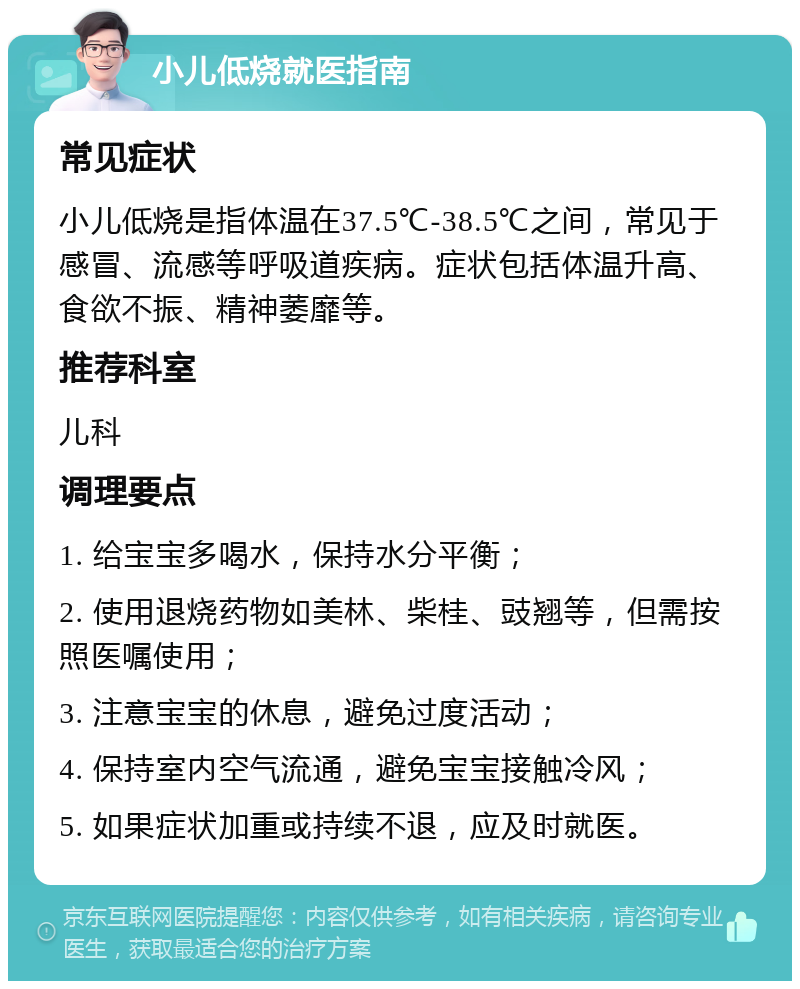 小儿低烧就医指南 常见症状 小儿低烧是指体温在37.5℃-38.5℃之间，常见于感冒、流感等呼吸道疾病。症状包括体温升高、食欲不振、精神萎靡等。 推荐科室 儿科 调理要点 1. 给宝宝多喝水，保持水分平衡； 2. 使用退烧药物如美林、柴桂、豉翘等，但需按照医嘱使用； 3. 注意宝宝的休息，避免过度活动； 4. 保持室内空气流通，避免宝宝接触冷风； 5. 如果症状加重或持续不退，应及时就医。