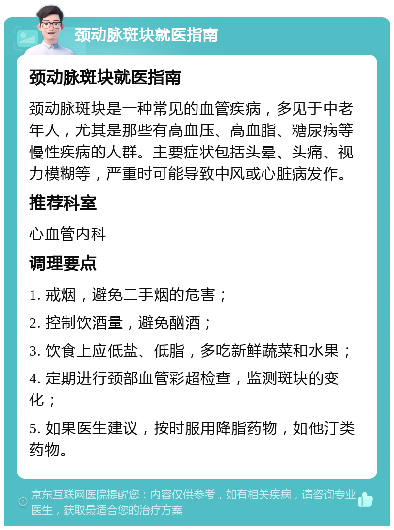 颈动脉斑块就医指南 颈动脉斑块就医指南 颈动脉斑块是一种常见的血管疾病，多见于中老年人，尤其是那些有高血压、高血脂、糖尿病等慢性疾病的人群。主要症状包括头晕、头痛、视力模糊等，严重时可能导致中风或心脏病发作。 推荐科室 心血管内科 调理要点 1. 戒烟，避免二手烟的危害； 2. 控制饮酒量，避免酗酒； 3. 饮食上应低盐、低脂，多吃新鲜蔬菜和水果； 4. 定期进行颈部血管彩超检查，监测斑块的变化； 5. 如果医生建议，按时服用降脂药物，如他汀类药物。