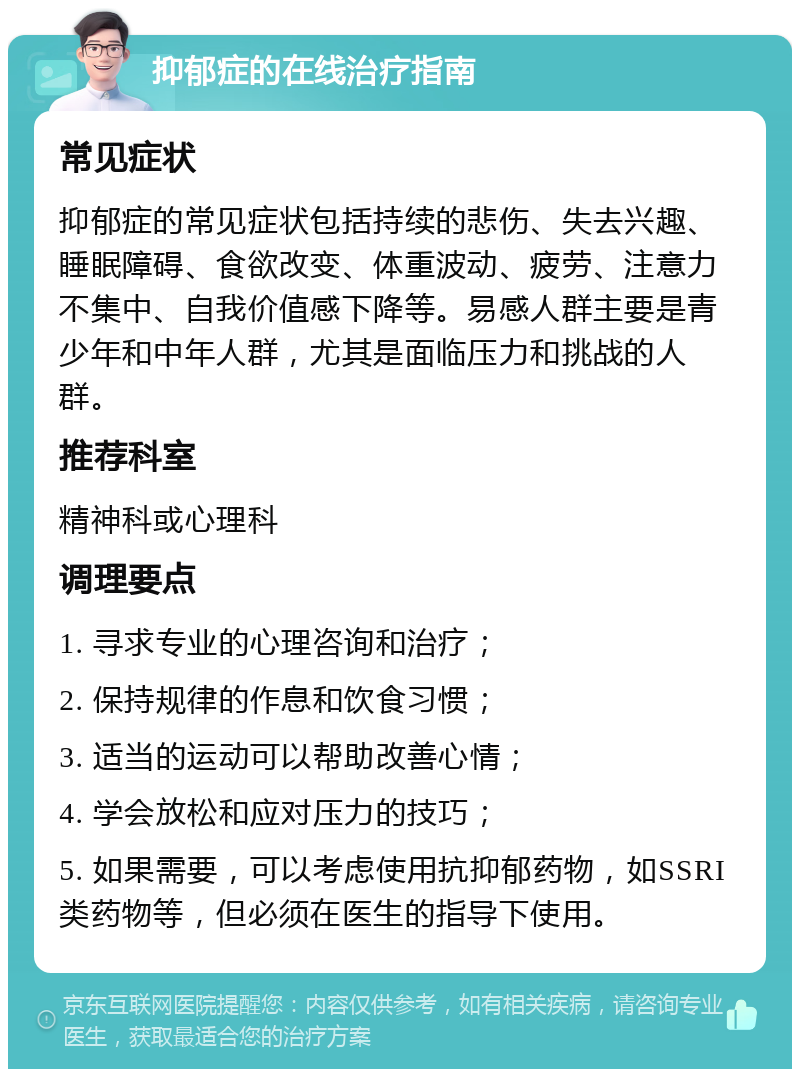 抑郁症的在线治疗指南 常见症状 抑郁症的常见症状包括持续的悲伤、失去兴趣、睡眠障碍、食欲改变、体重波动、疲劳、注意力不集中、自我价值感下降等。易感人群主要是青少年和中年人群，尤其是面临压力和挑战的人群。 推荐科室 精神科或心理科 调理要点 1. 寻求专业的心理咨询和治疗； 2. 保持规律的作息和饮食习惯； 3. 适当的运动可以帮助改善心情； 4. 学会放松和应对压力的技巧； 5. 如果需要，可以考虑使用抗抑郁药物，如SSRI类药物等，但必须在医生的指导下使用。