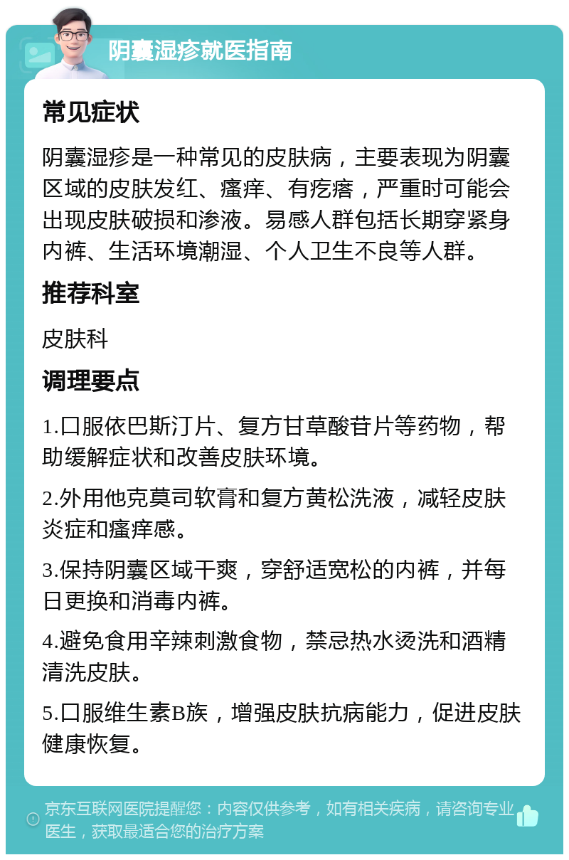 阴囊湿疹就医指南 常见症状 阴囊湿疹是一种常见的皮肤病，主要表现为阴囊区域的皮肤发红、瘙痒、有疙瘩，严重时可能会出现皮肤破损和渗液。易感人群包括长期穿紧身内裤、生活环境潮湿、个人卫生不良等人群。 推荐科室 皮肤科 调理要点 1.口服依巴斯汀片、复方甘草酸苷片等药物，帮助缓解症状和改善皮肤环境。 2.外用他克莫司软膏和复方黄松洗液，减轻皮肤炎症和瘙痒感。 3.保持阴囊区域干爽，穿舒适宽松的内裤，并每日更换和消毒内裤。 4.避免食用辛辣刺激食物，禁忌热水烫洗和酒精清洗皮肤。 5.口服维生素B族，增强皮肤抗病能力，促进皮肤健康恢复。