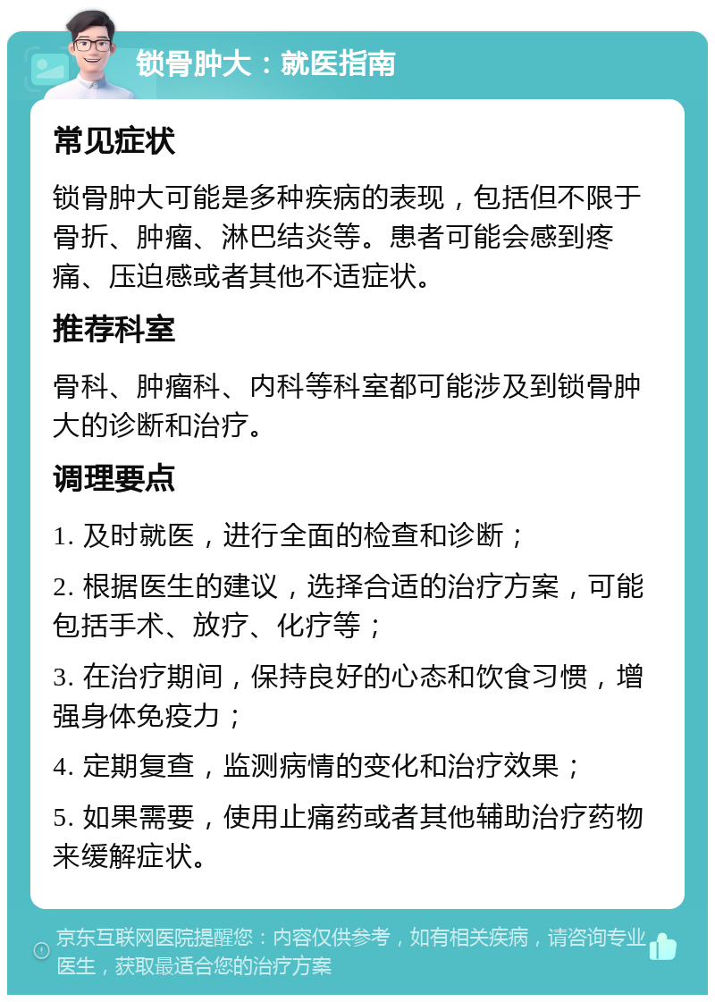 锁骨肿大：就医指南 常见症状 锁骨肿大可能是多种疾病的表现，包括但不限于骨折、肿瘤、淋巴结炎等。患者可能会感到疼痛、压迫感或者其他不适症状。 推荐科室 骨科、肿瘤科、内科等科室都可能涉及到锁骨肿大的诊断和治疗。 调理要点 1. 及时就医，进行全面的检查和诊断； 2. 根据医生的建议，选择合适的治疗方案，可能包括手术、放疗、化疗等； 3. 在治疗期间，保持良好的心态和饮食习惯，增强身体免疫力； 4. 定期复查，监测病情的变化和治疗效果； 5. 如果需要，使用止痛药或者其他辅助治疗药物来缓解症状。