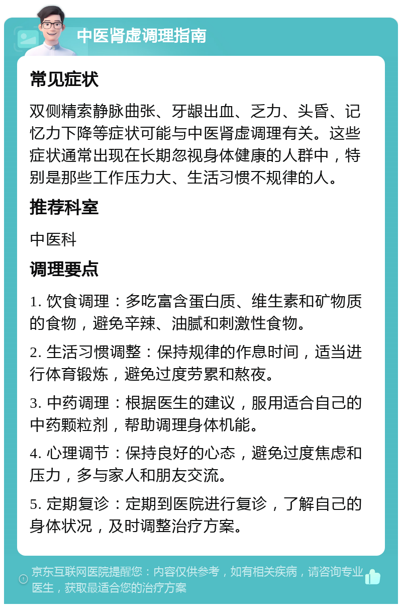 中医肾虚调理指南 常见症状 双侧精索静脉曲张、牙龈出血、乏力、头昏、记忆力下降等症状可能与中医肾虚调理有关。这些症状通常出现在长期忽视身体健康的人群中，特别是那些工作压力大、生活习惯不规律的人。 推荐科室 中医科 调理要点 1. 饮食调理：多吃富含蛋白质、维生素和矿物质的食物，避免辛辣、油腻和刺激性食物。 2. 生活习惯调整：保持规律的作息时间，适当进行体育锻炼，避免过度劳累和熬夜。 3. 中药调理：根据医生的建议，服用适合自己的中药颗粒剂，帮助调理身体机能。 4. 心理调节：保持良好的心态，避免过度焦虑和压力，多与家人和朋友交流。 5. 定期复诊：定期到医院进行复诊，了解自己的身体状况，及时调整治疗方案。