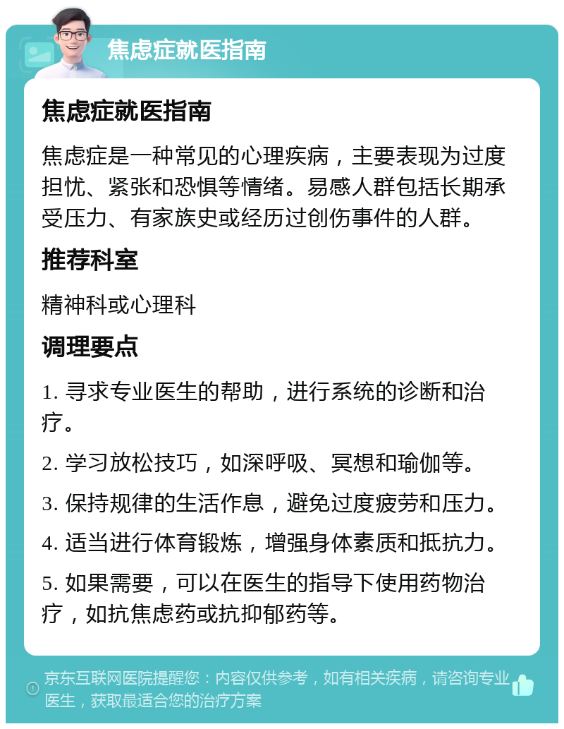 焦虑症就医指南 焦虑症就医指南 焦虑症是一种常见的心理疾病，主要表现为过度担忧、紧张和恐惧等情绪。易感人群包括长期承受压力、有家族史或经历过创伤事件的人群。 推荐科室 精神科或心理科 调理要点 1. 寻求专业医生的帮助，进行系统的诊断和治疗。 2. 学习放松技巧，如深呼吸、冥想和瑜伽等。 3. 保持规律的生活作息，避免过度疲劳和压力。 4. 适当进行体育锻炼，增强身体素质和抵抗力。 5. 如果需要，可以在医生的指导下使用药物治疗，如抗焦虑药或抗抑郁药等。