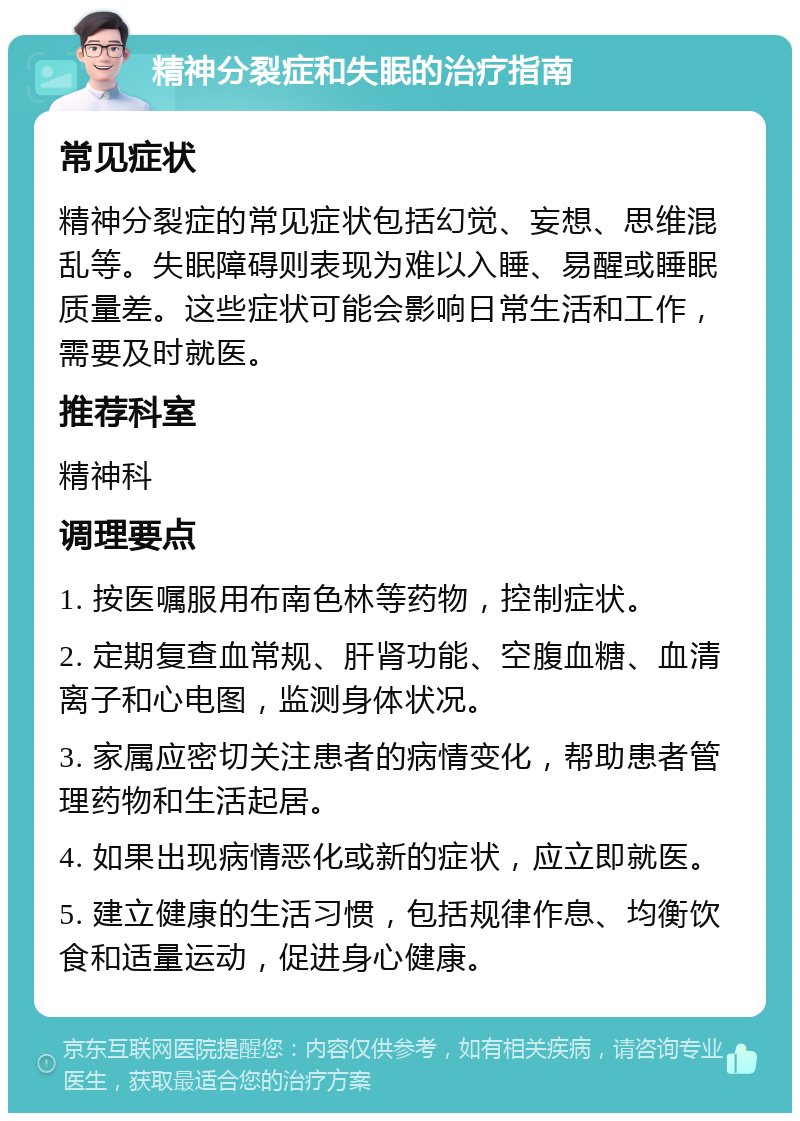 精神分裂症和失眠的治疗指南 常见症状 精神分裂症的常见症状包括幻觉、妄想、思维混乱等。失眠障碍则表现为难以入睡、易醒或睡眠质量差。这些症状可能会影响日常生活和工作，需要及时就医。 推荐科室 精神科 调理要点 1. 按医嘱服用布南色林等药物，控制症状。 2. 定期复查血常规、肝肾功能、空腹血糖、血清离子和心电图，监测身体状况。 3. 家属应密切关注患者的病情变化，帮助患者管理药物和生活起居。 4. 如果出现病情恶化或新的症状，应立即就医。 5. 建立健康的生活习惯，包括规律作息、均衡饮食和适量运动，促进身心健康。